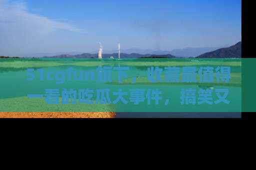 51cgfun旗下,收藏最值得一看的吃瓜大事件,搞笑又精彩!
