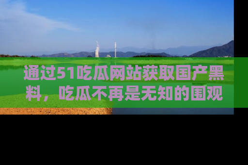 通过51吃瓜网站获取国产黑料,吃瓜不再是无知的围观者