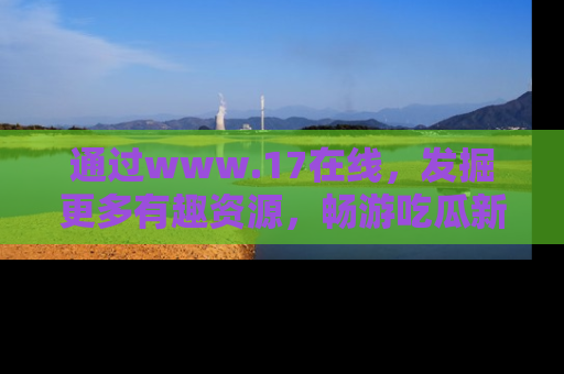 通过www.17在线,发掘更多有趣资源,畅游吃瓜新闻海洋