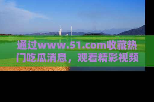 通过www.51.com收藏热门吃瓜消息，观看精彩视频与段子！