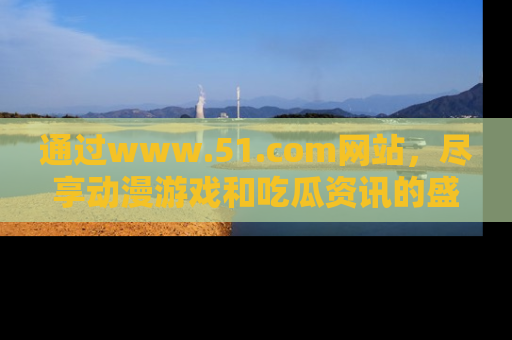 通过www.51.com网站，尽享动漫游戏和吃瓜资讯的盛宴！