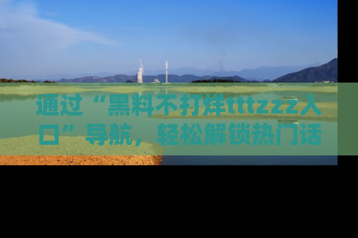 通过“黑料不打烊tttzzz入口”导航,轻松解锁热门话题及娱乐圈黑料内幕