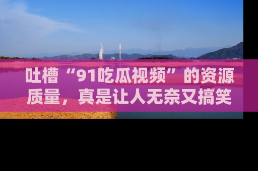 吐槽“91吃瓜视频”的资源质量，真是让人无奈又搞笑！