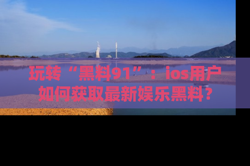 玩转“黑料91”：ios用户如何获取最新娱乐黑料？