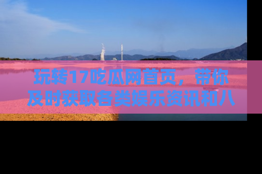 玩转17吃瓜网首页，带你及时获取各类娱乐资讯和八卦故事！