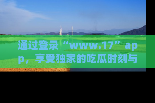 通过登录“www.17”app，享受独家的吃瓜时刻与娱乐资讯！