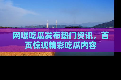网曝吃瓜发布热门资讯，首页惊现精彩吃瓜内容