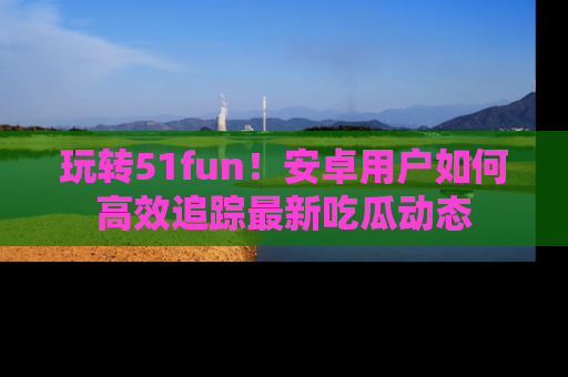 玩转51fun！安卓用户如何高效追踪最新吃瓜动态
