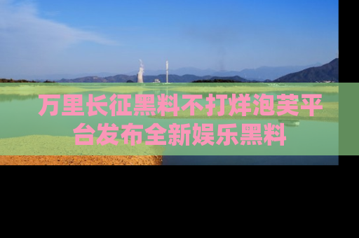万里长征黑料不打烊泡芙平台发布全新娱乐黑料