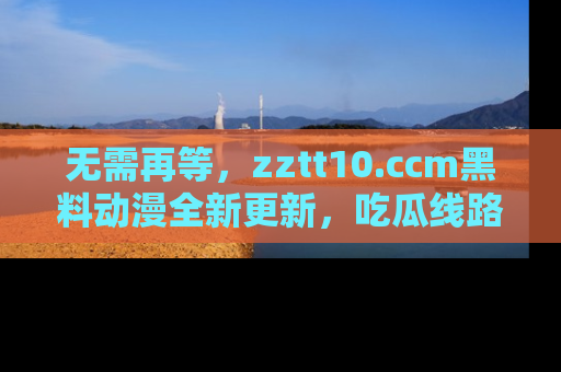 无需再等，zztt10.ccm黑料动漫全新更新，吃瓜线路佛系推荐！