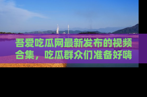 吾爱吃瓜网最新发布的视频合集，吃瓜群众们准备好嗨起来了吗？