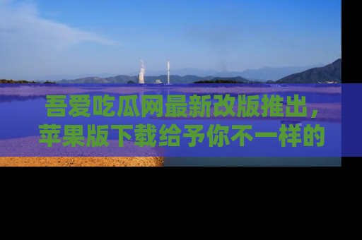 吾爱吃瓜网最新改版推出，苹果版下载给予你不一样的吃瓜体验，一起来吧！