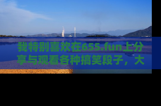 我特别喜欢在655.fun上分享与观看各种搞笑段子，大家一起来享受乐趣吧！