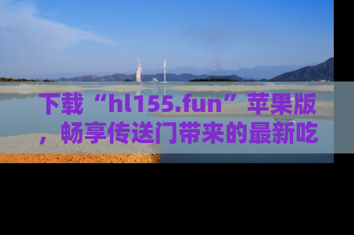 下载“hl155.fun”苹果版，畅享传送门带来的最新吃瓜资讯
