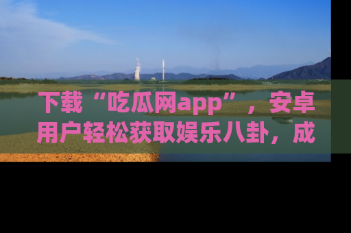 下载“吃瓜网app”，安卓用户轻松获取娱乐八卦，成为身边的知情达人！