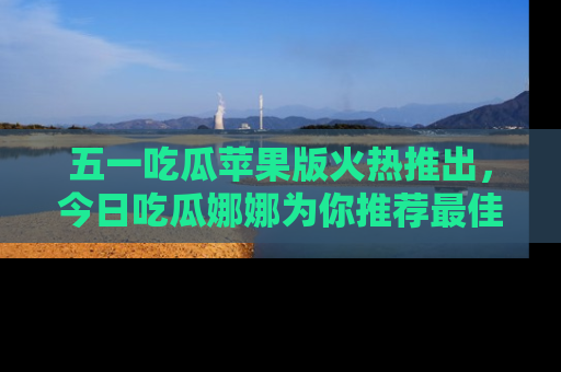 五一吃瓜苹果版火热推出，今日吃瓜娜娜为你推荐最佳美食！