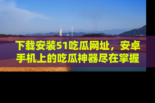下载安装51吃瓜网址，安卓手机上的吃瓜神器尽在掌握