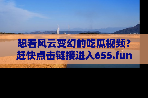 想看风云变幻的吃瓜视频?赶快点击链接进入655.fun吧!