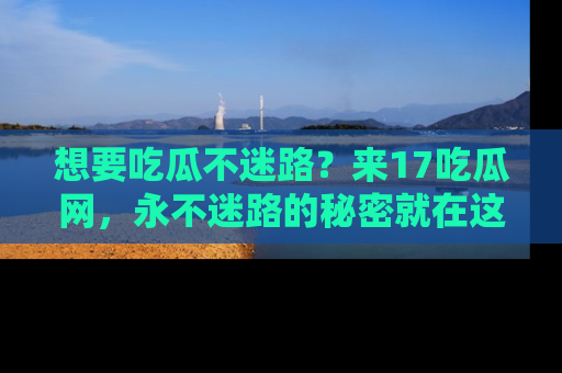 想要吃瓜不迷路？来17吃瓜网，永不迷路的秘密就在这里！
