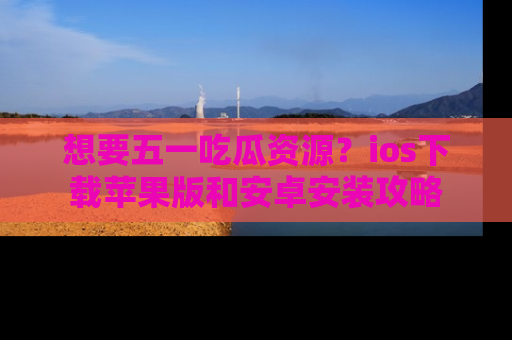 想要五一吃瓜资源？ios下载苹果版和安卓安装攻略