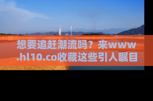 想要追赶潮流吗?来www.hl10.co收藏这些引人瞩目的新闻瞬间吧!