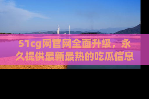 51cg网官网全面升级,永久提供最新最热的吃瓜信息,助你永远走在潮流前端!