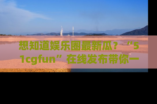想知道娱乐圈最新瓜?“51cgfun”在线发布带你一探究竟!