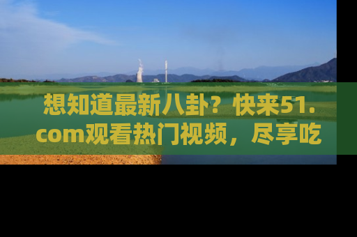 想知道最新八卦?快来51.com观看热门视频,尽享吃瓜乐趣!