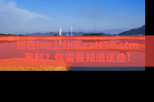 想在ios上分享zztt10.ccm黑料?你需要知道这些!