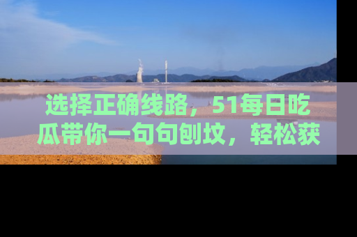 选择正确线路,51每日吃瓜带你一句句刨坟,轻松获取娱乐新资讯