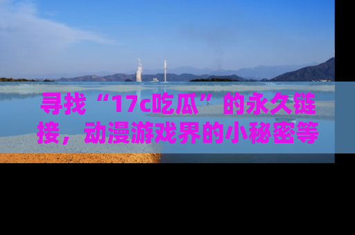 寻找“17c吃瓜”的永久链接,动漫游戏界的小秘密等你来揭秘!