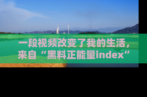 一段视频改变了我的生活,来自“黑料正能量index”的真实分享