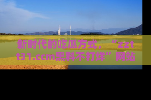 新时代的吃瓜方式,“zztt31.ccm黑料不打烊”网站为iOS用户带来惊喜