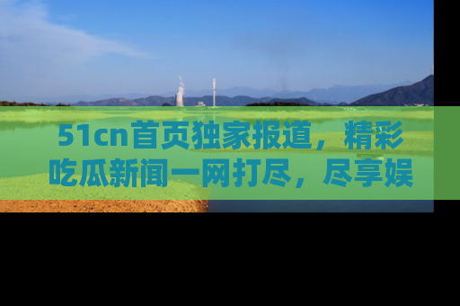 51cn首页独家报道,精彩吃瓜新闻一网打尽,尽享娱乐盛宴