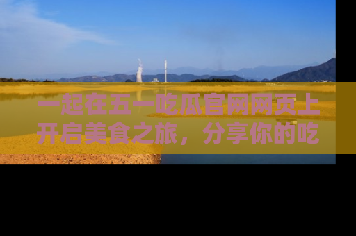 一起在五一吃瓜官网网页上开启美食之旅,分享你的吃瓜故事与精彩瞬间!