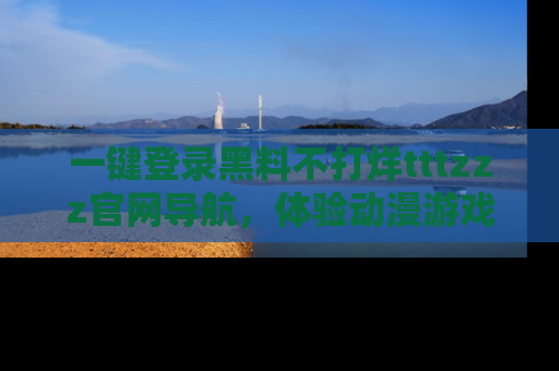 一键登录黑料不打烊tttzzz官网导航,体验动漫游戏风格黑料盛宴