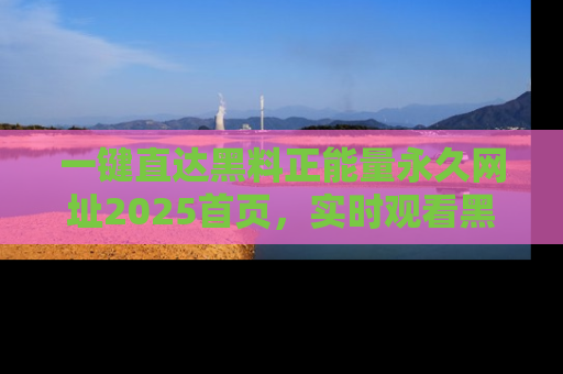 一键直达黑料正能量永久网址2025首页,实时观看黑料大汇总