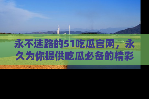 永不迷路的51吃瓜官网,永久为你提供吃瓜必备的精彩资讯