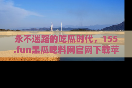 永不迷路的吃瓜时代,155.fun黑瓜吃料网官网下载苹果版陪你同行!