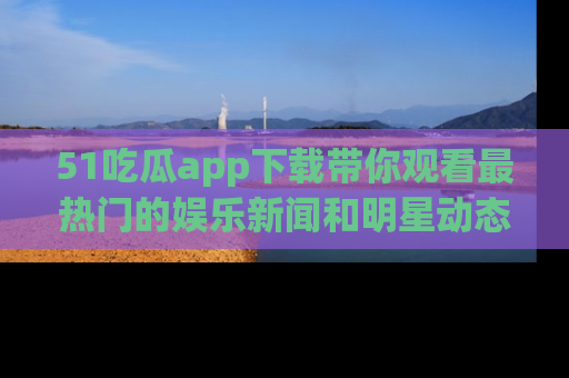 51吃瓜app下载带你观看最热门的娱乐新闻和明星动态