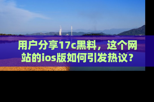用户分享17c黑料,这个网站的ios版如何引发热议?