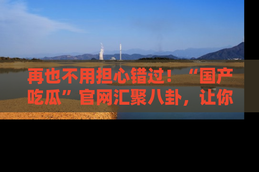 再也不用担心错过!“国产吃瓜”官网汇聚八卦,让你随时随地吃瓜。