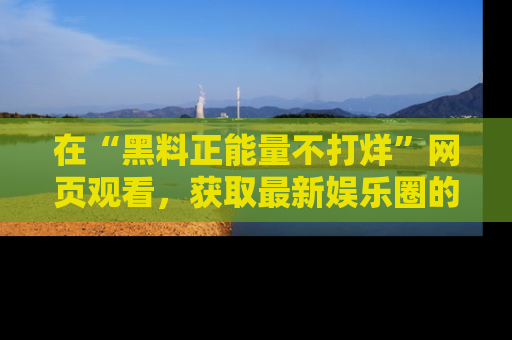 在“黑料正能量不打烊”网页观看,获取最新娱乐圈的正能量与黑料揭秘!