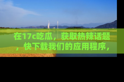 在17c吃瓜,获取热辣话题,快下载我们的应用程序,地址轻松找到!