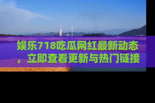 娱乐718吃瓜网红最新动态,立即查看更新与热门链接吧!
