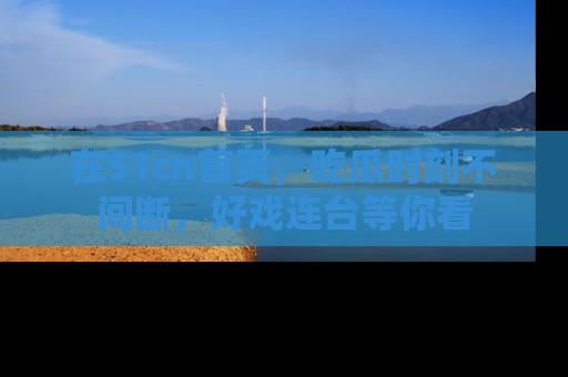 在51cn首页,吃瓜时刻不间断,好戏连台等你看