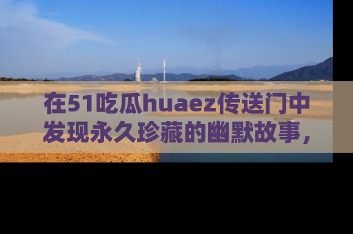 在51吃瓜huaez传送门中发现永久珍藏的幽默故事,瓜友们一起分享欢乐瞬间!