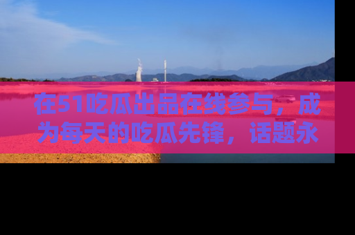 在51吃瓜出品在线参与,成为每天的吃瓜先锋,话题永不落幕!