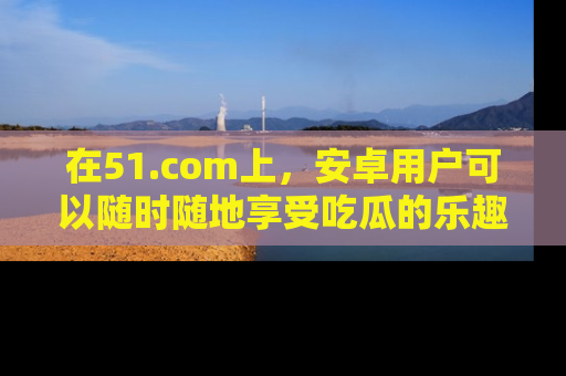 在51.com上,安卓用户可以随时随地享受吃瓜的乐趣!
