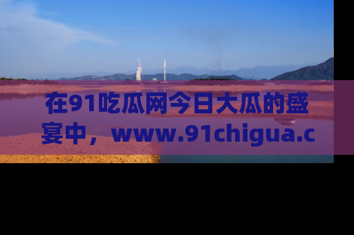 在91吃瓜网今日大瓜的盛宴中,www.91chigua.com带你领略每个让人咋舌的精彩故事!